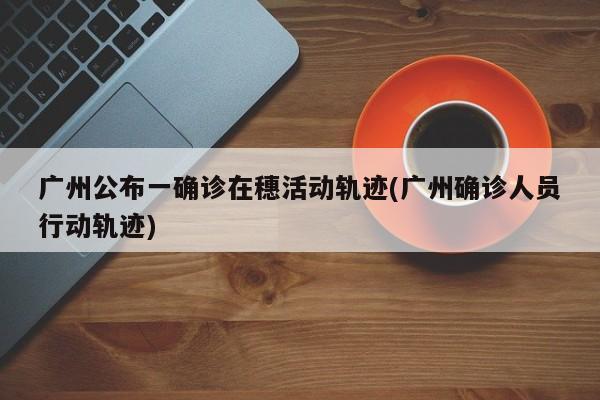广州公布一确诊在穗活动轨迹(广州确诊人员行动轨迹)