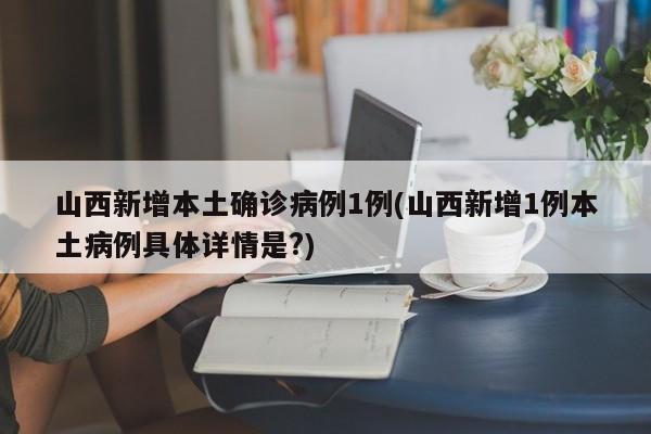 山西新增本土确诊病例1例(山西新增1例本土病例具体详情是?)