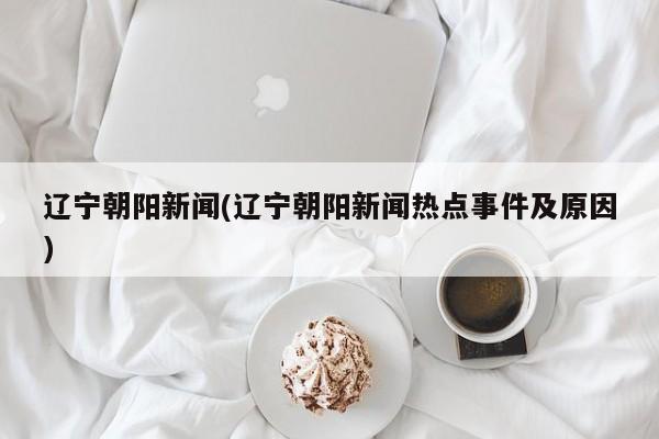 辽宁朝阳新闻(辽宁朝阳新闻热点事件及原因)
