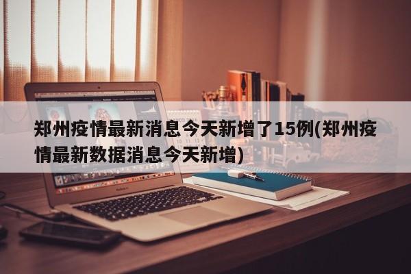 郑州疫情最新消息今天新增了15例(郑州疫情最新数据消息今天新增)