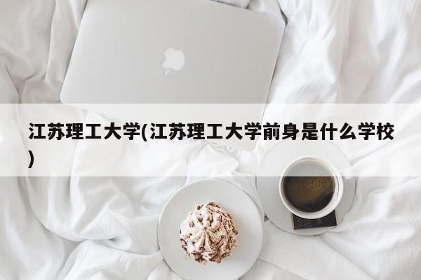 江苏理工大学(江苏理工大学前身是什么学校)