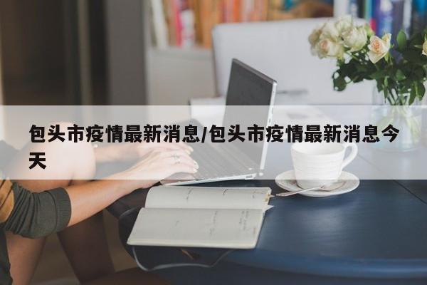 包头市疫情最新消息/包头市疫情最新消息今天