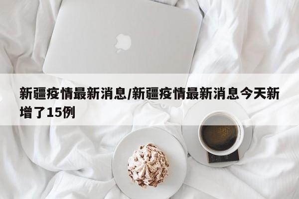 新疆疫情最新消息/新疆疫情最新消息今天新增了15例