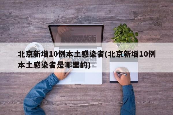 北京新增10例本土感染者(北京新增10例本土感染者是哪里的)