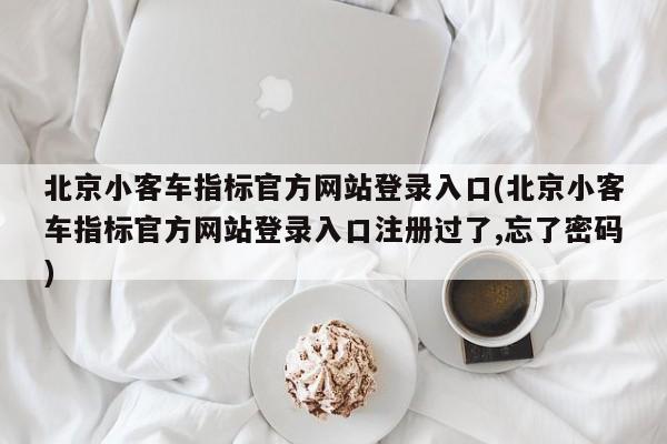北京小客车指标官方网站登录入口(北京小客车指标官方网站登录入口注册过了,忘了密码)