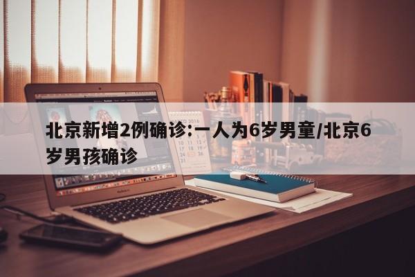 北京新增2例确诊:一人为6岁男童/北京6岁男孩确诊